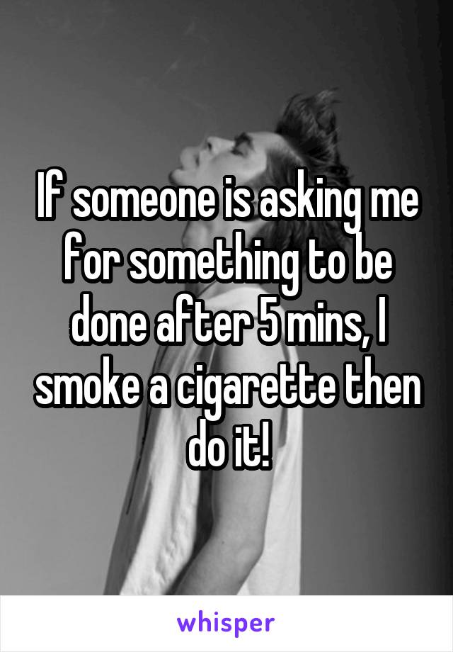If someone is asking me for something to be done after 5 mins, I smoke a cigarette then do it!