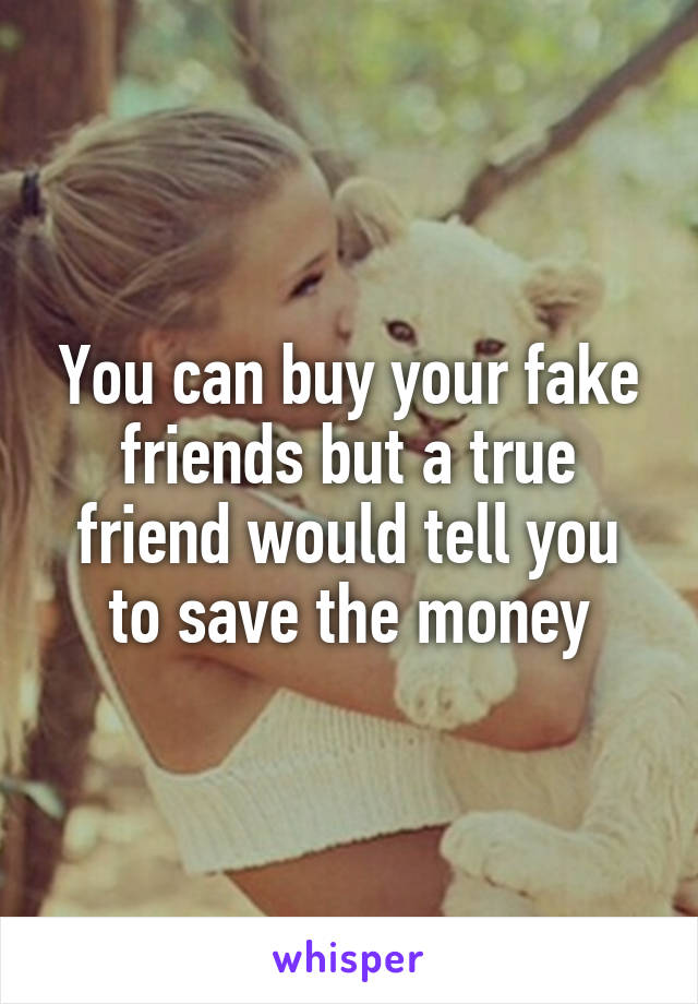 You can buy your fake friends but a true friend would tell you to save the money