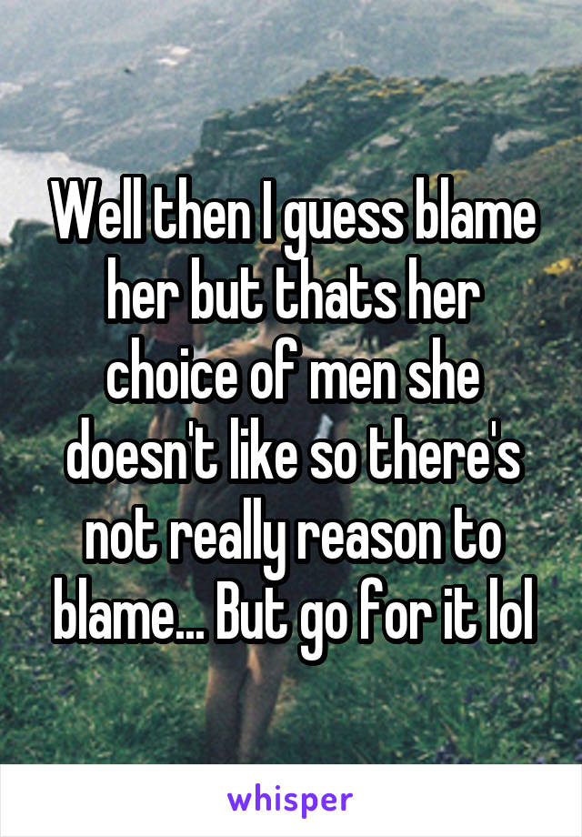 Well then I guess blame her but thats her choice of men she doesn't like so there's not really reason to blame... But go for it lol