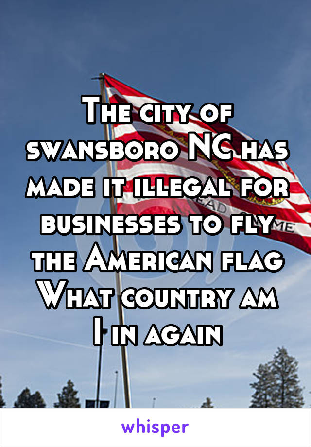 The city of swansboro NC has made it illegal for businesses to fly the American flag
What country am I in again