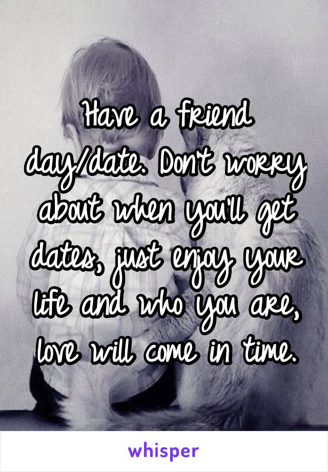 Have a friend day/date. Don't worry about when you'll get dates, just enjoy your life and who you are, love will come in time.