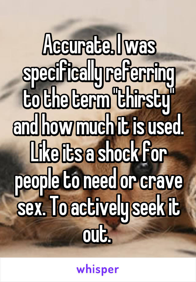 Accurate. I was specifically referring to the term "thirsty" and how much it is used. Like its a shock for people to need or crave sex. To actively seek it out. 
