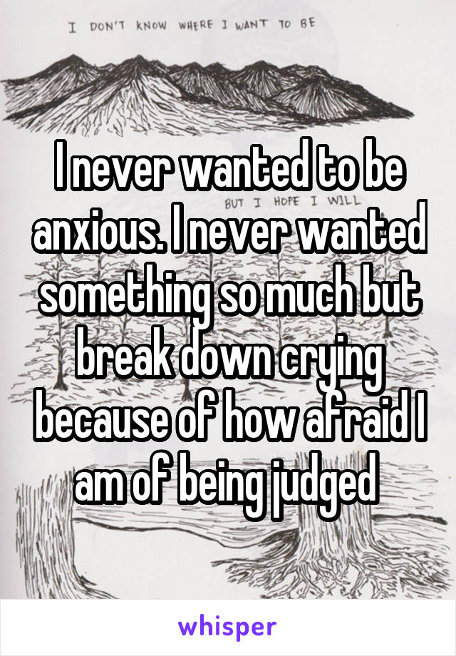 I never wanted to be anxious. I never wanted something so much but break down crying because of how afraid I am of being judged 