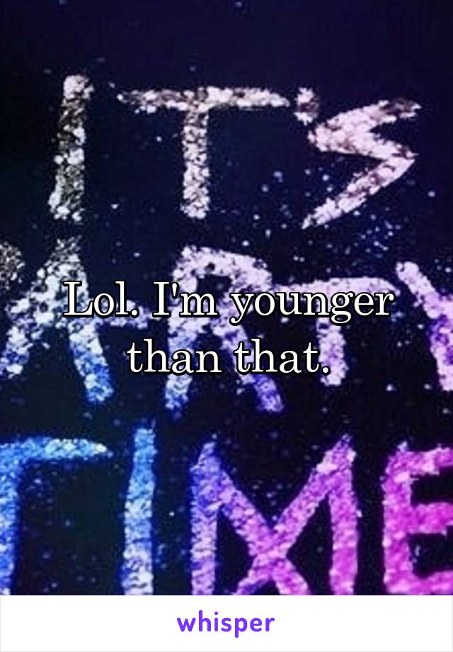 Lol. I'm younger than that.