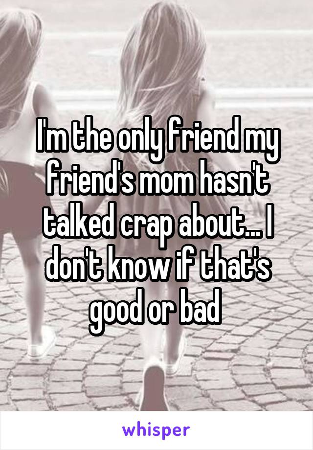 I'm the only friend my friend's mom hasn't talked crap about... I don't know if that's good or bad 
