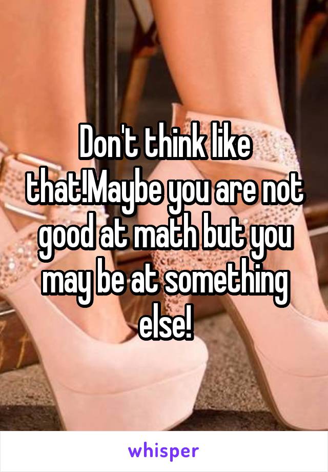 Don't think like that!Maybe you are not good at math but you may be at something else!