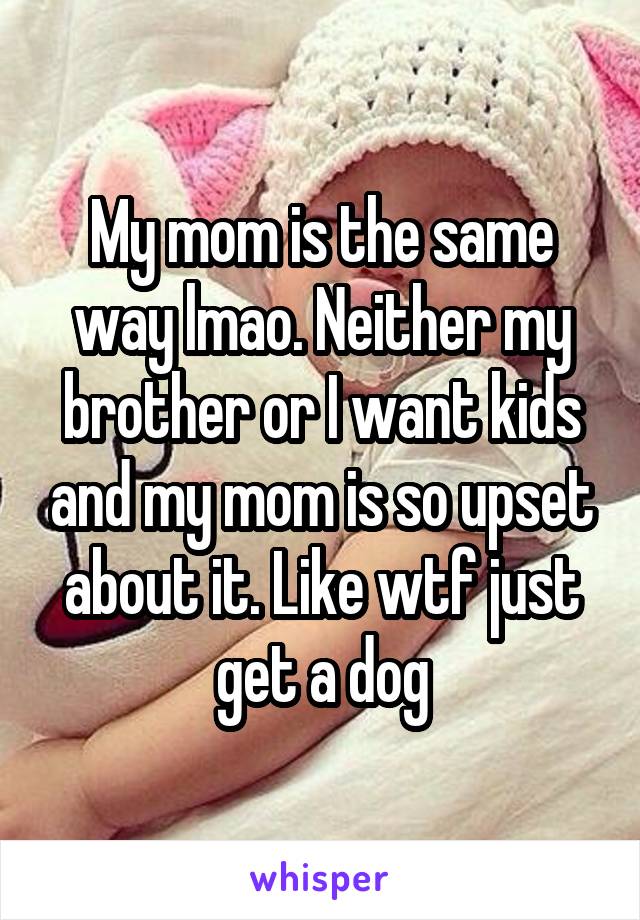 My mom is the same way lmao. Neither my brother or I want kids and my mom is so upset about it. Like wtf just get a dog