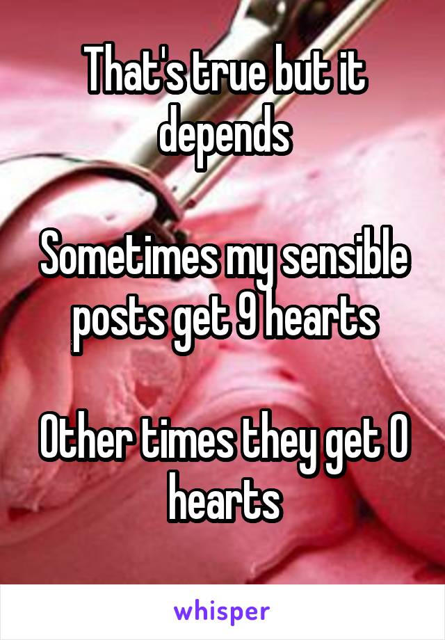 That's true but it depends

Sometimes my sensible posts get 9 hearts

Other times they get 0 hearts
