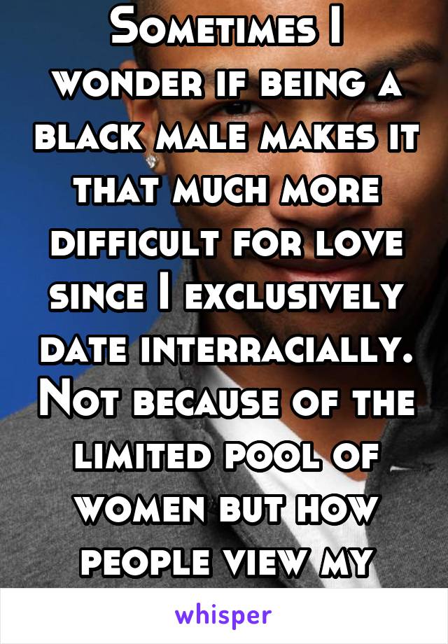Sometimes I wonder if being a black male makes it that much more difficult for love since I exclusively date interracially. Not because of the limited pool of women but how people view my race. 