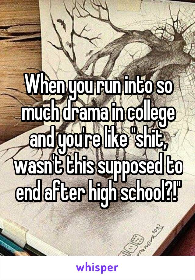 When you run into so much drama in college and you're like "shit, wasn't this supposed to end after high school?!"