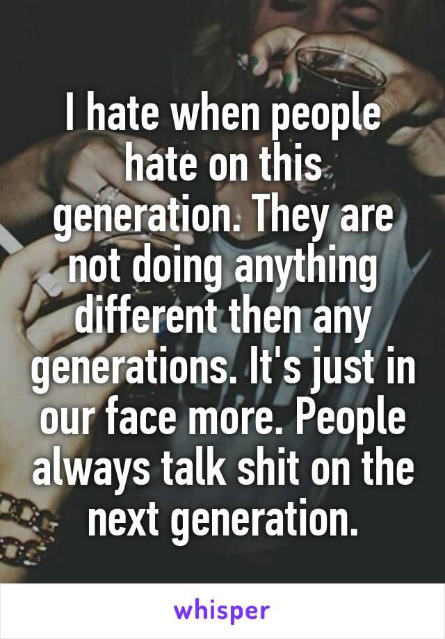 I hate when people hate on this generation. They are not doing anything different then any generations. It's just in our face more. People always talk shit on the next generation.
