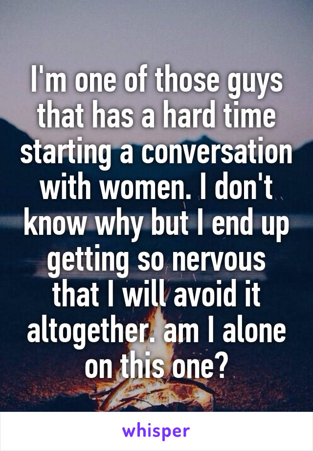 I'm one of those guys that has a hard time starting a conversation with women. I don't know why but I end up getting so nervous that I will avoid it altogether. am I alone on this one?