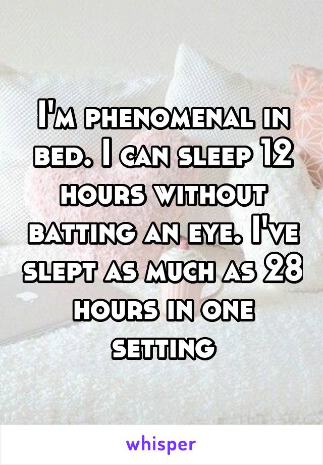 I'm phenomenal in bed. I can sleep 12 hours without batting an eye. I've slept as much as 28 hours in one setting