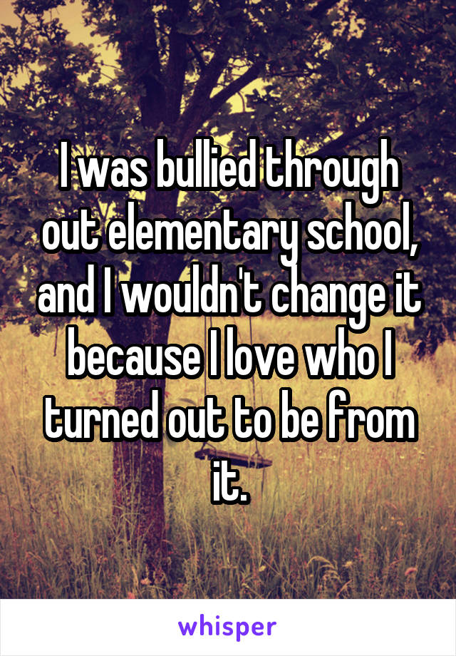 I was bullied through out elementary school, and I wouldn't change it because I love who I turned out to be from it.