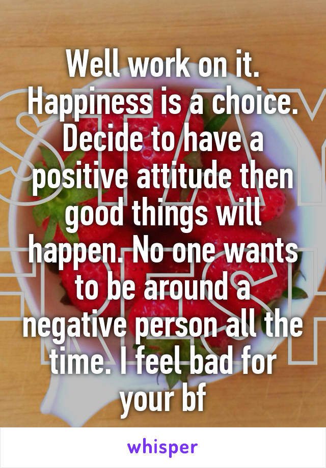 Well work on it. Happiness is a choice. Decide to have a positive attitude then good things will happen. No one wants to be around a negative person all the time. I feel bad for your bf