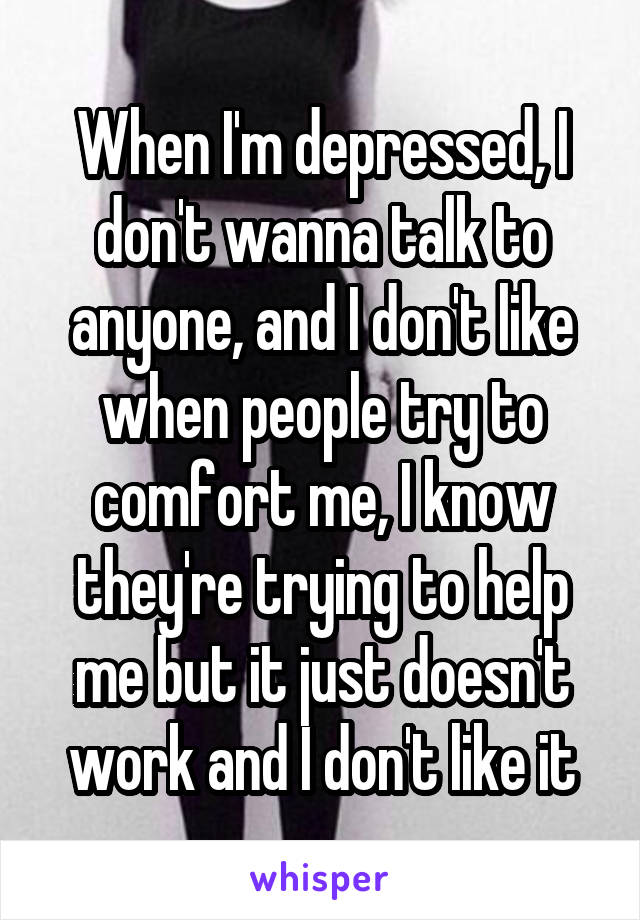 When I'm depressed, I don't wanna talk to anyone, and I don't like when people try to comfort me, I know they're trying to help me but it just doesn't work and I don't like it