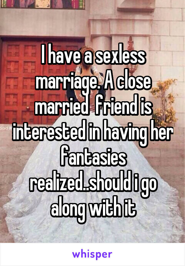 I have a sexless marriage. A close married  friend is interested in having her fantasies realized..should i go along with it