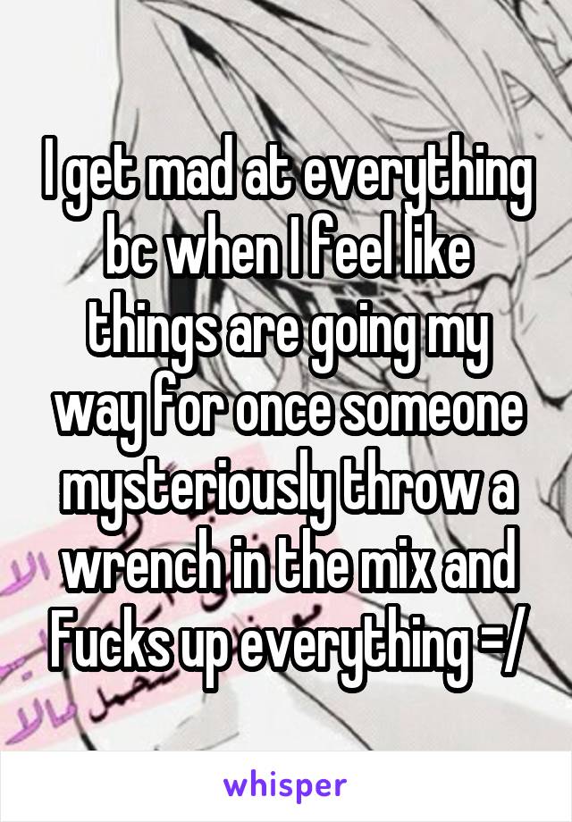 I get mad at everything bc when I feel like things are going my way for once someone mysteriously throw a wrench in the mix and Fucks up everything =/
