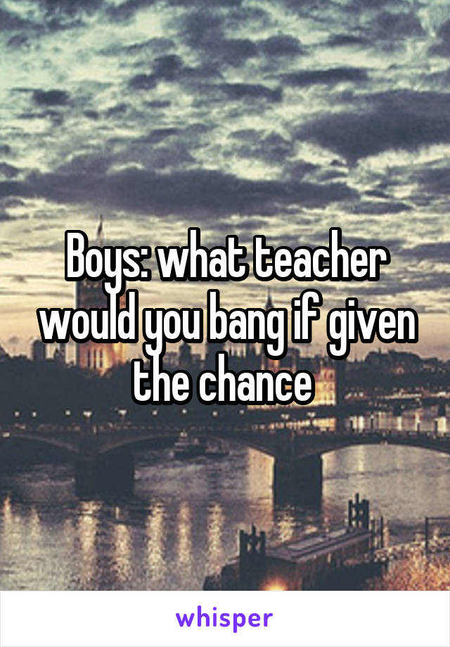 Boys: what teacher would you bang if given the chance 