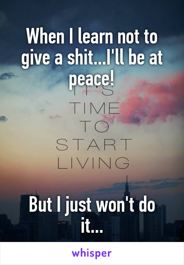 When I learn not to give a shit...I'll be at peace!





But I just won't do it...