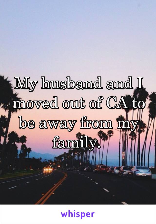 My husband and I moved out of CA to be away from my family. 