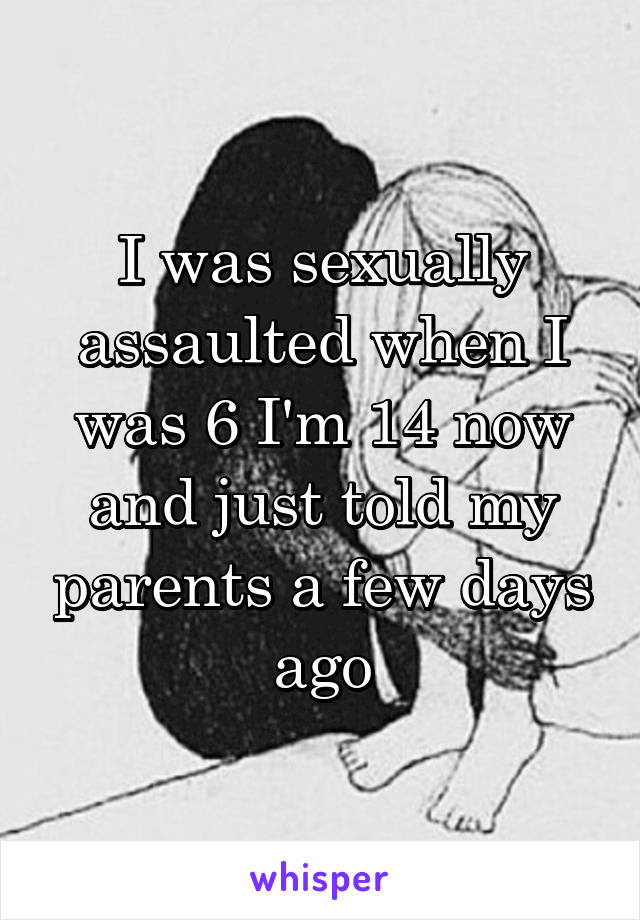 I was sexually assaulted when I was 6 I'm 14 now and just told my parents a few days ago