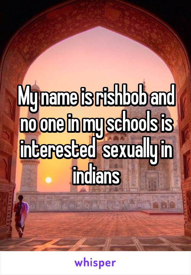 My name is rishbob and no one in my schools is interested  sexually in indians