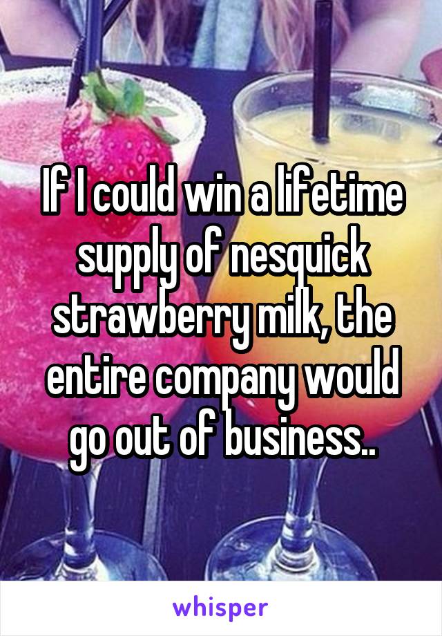 If I could win a lifetime supply of nesquick strawberry milk, the entire company would go out of business..