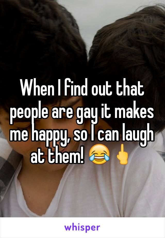 When I find out that people are gay it makes me happy, so I can laugh at them! 😂🖕