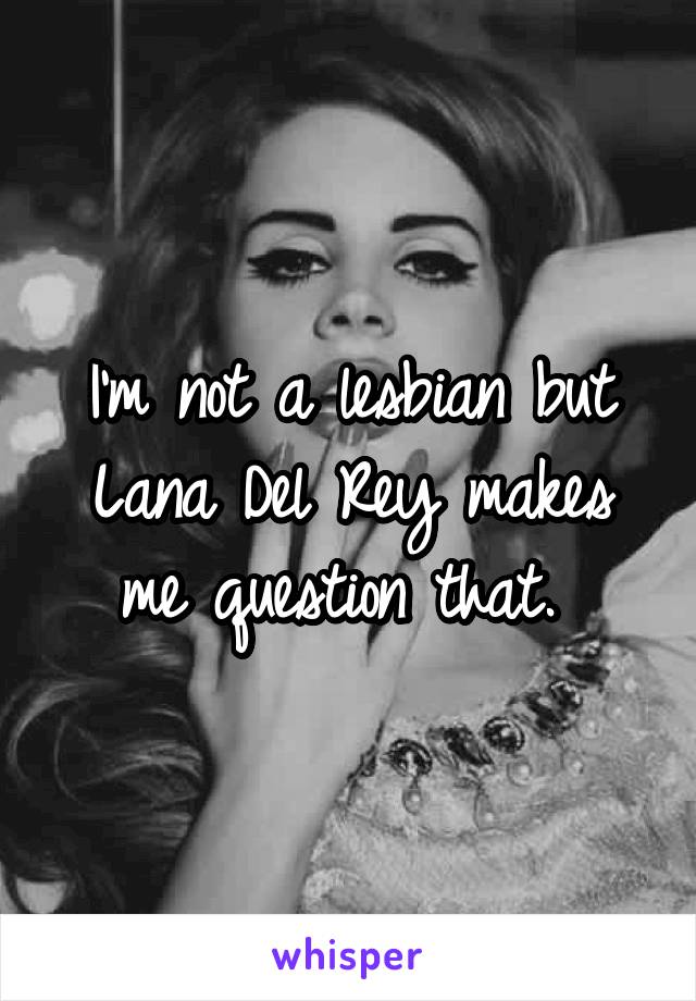 I'm not a lesbian but Lana Del Rey makes me question that. 