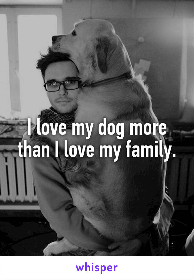 I love my dog more than I love my family.