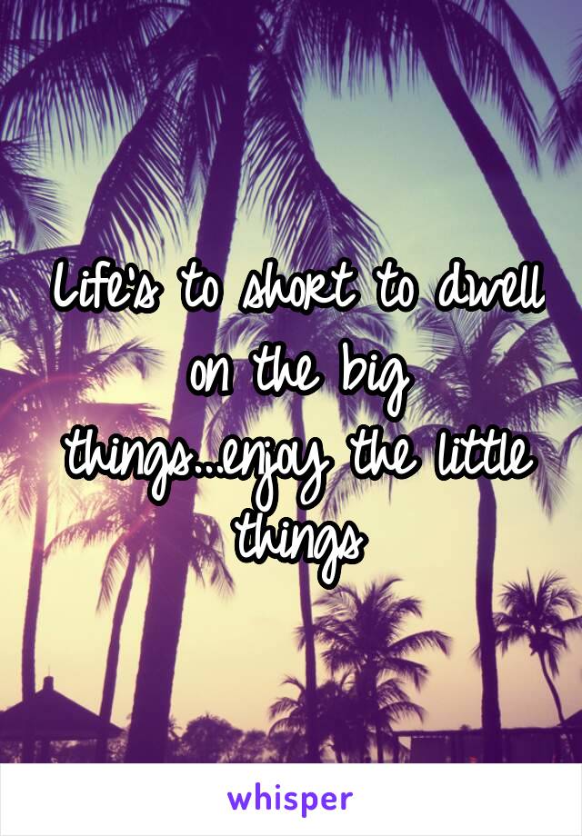 Life's to short to dwell on the big things...enjoy the little things