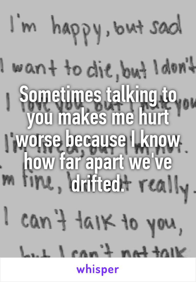 Sometimes talking to you makes me hurt worse because I know how far apart we've drifted.