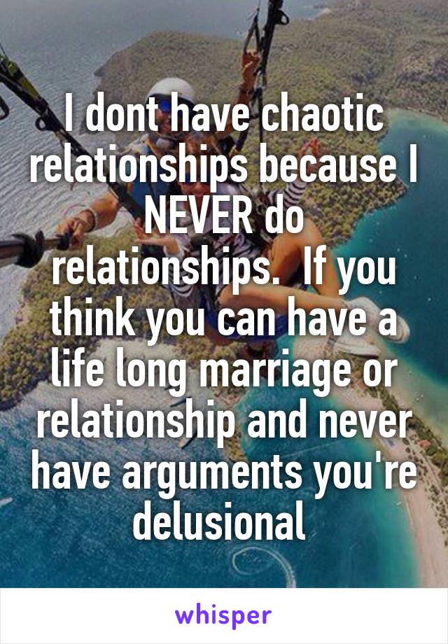 I dont have chaotic relationships because I NEVER do relationships.  If you think you can have a life long marriage or relationship and never have arguments you're delusional 