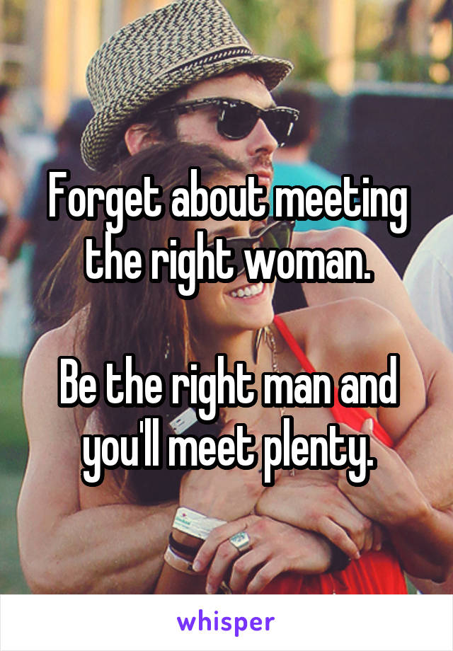 Forget about meeting the right woman.

Be the right man and you'll meet plenty.