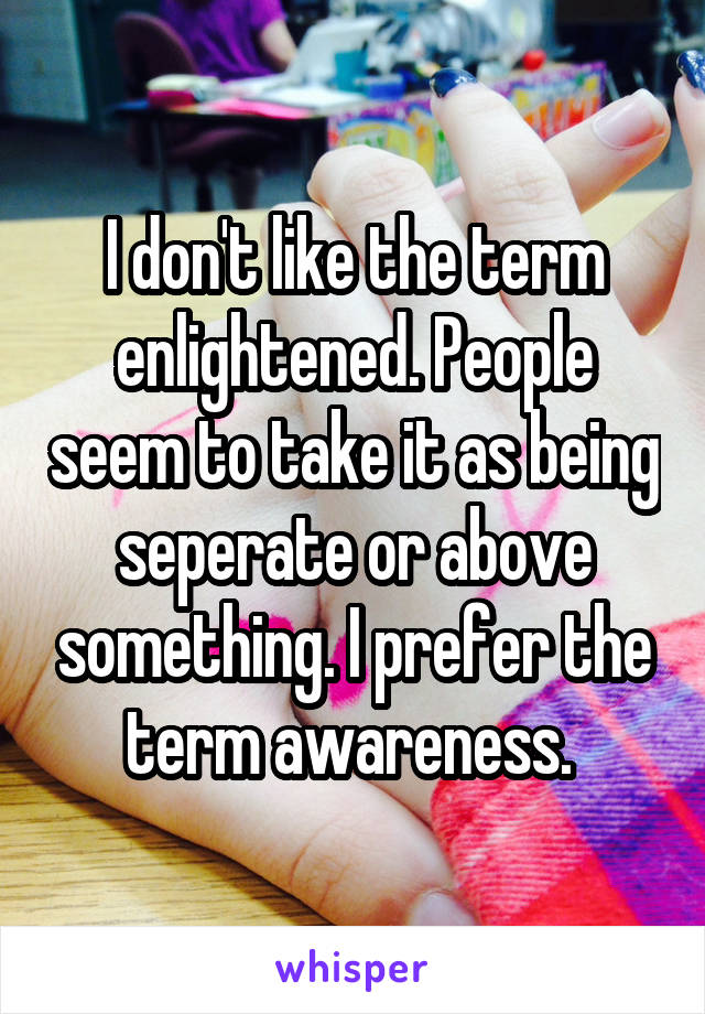 I don't like the term enlightened. People seem to take it as being seperate or above something. I prefer the term awareness. 