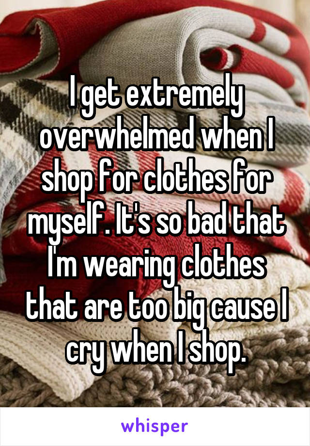 I get extremely overwhelmed when I shop for clothes for myself. It's so bad that I'm wearing clothes that are too big cause I cry when I shop.