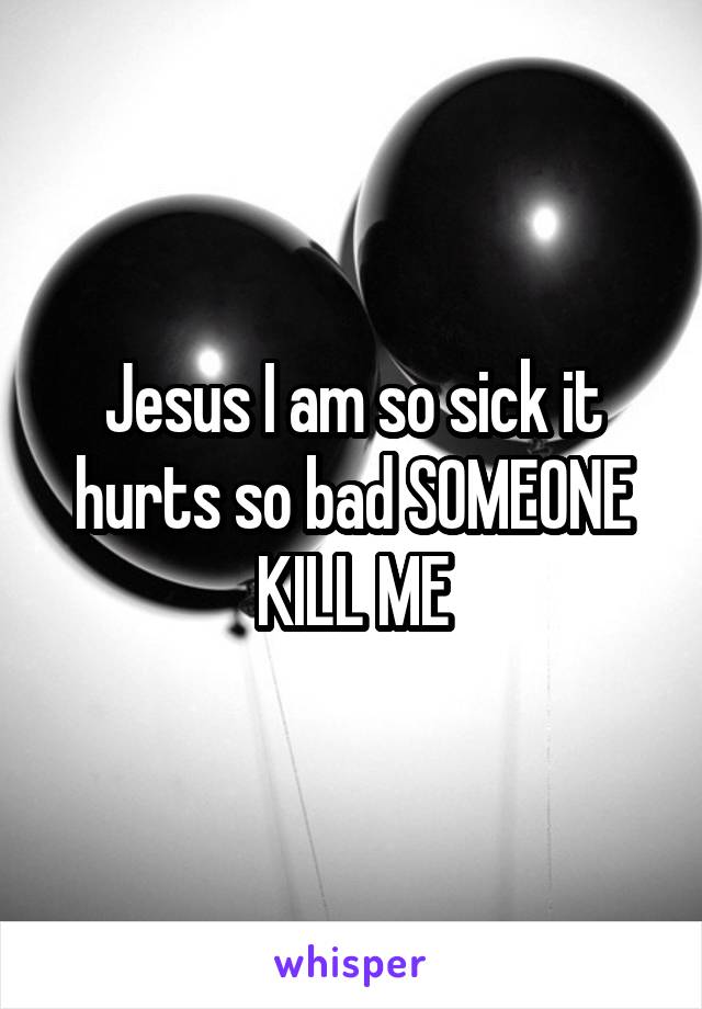 Jesus I am so sick it hurts so bad SOMEONE KILL ME
