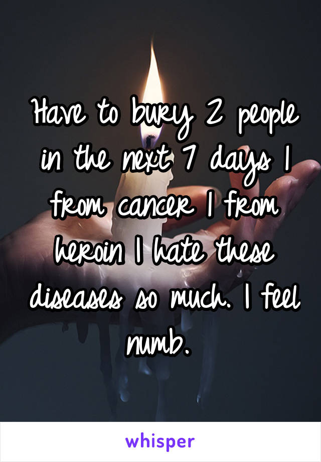 Have to bury 2 people in the next 7 days 1 from cancer 1 from heroin I hate these diseases so much. I feel numb. 