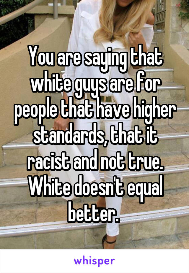 You are saying that white guys are for people that have higher standards, that it racist and not true. White doesn't equal better. 