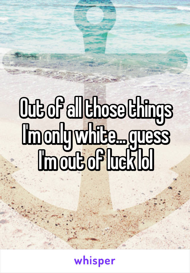 Out of all those things I'm only white... guess I'm out of luck lol