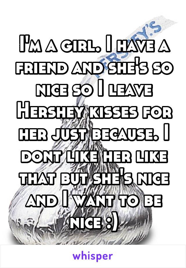 I'm a girl. I have a friend and she's so nice so I leave Hershey kisses for her just because. I dont like her like that but she's nice and I want to be nice :)