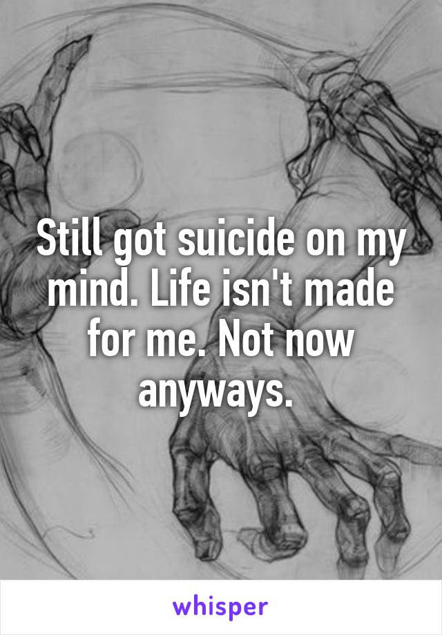 Still got suicide on my mind. Life isn't made for me. Not now anyways. 