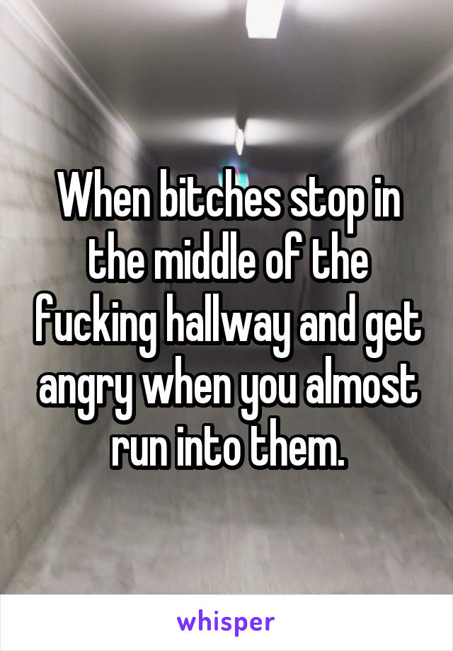 When bitches stop in the middle of the fucking hallway and get angry when you almost run into them.
