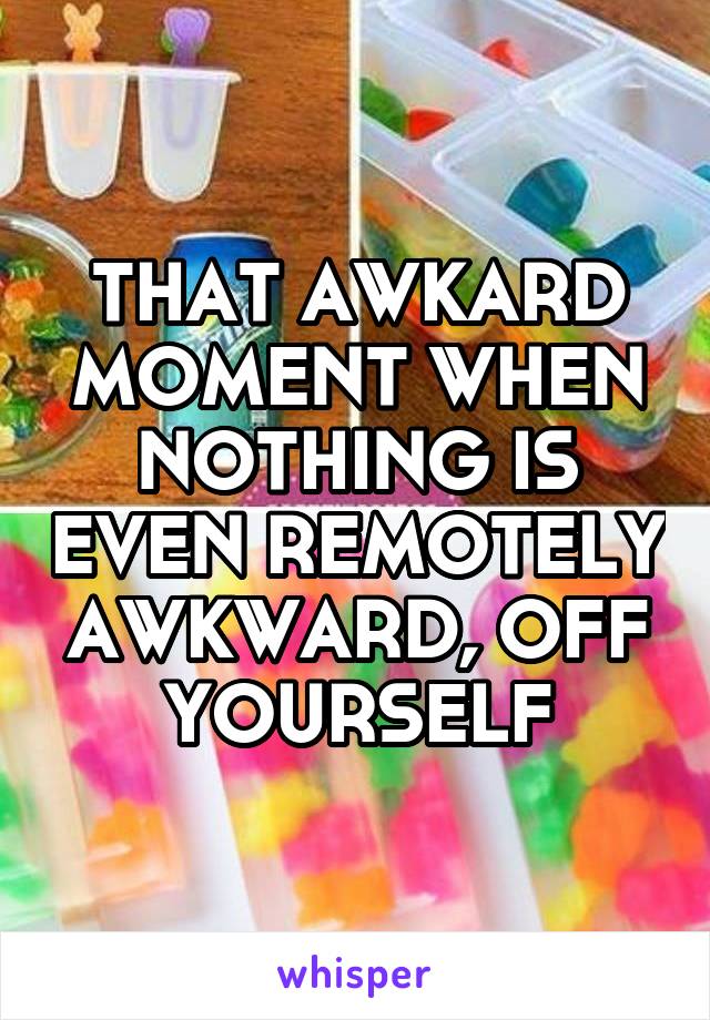 THAT AWKARD MOMENT WHEN NOTHING IS EVEN REMOTELY AWKWARD, OFF YOURSELF