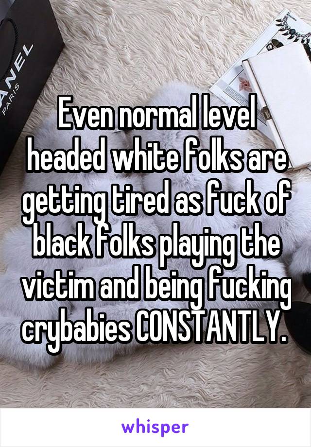 Even normal level headed white folks are getting tired as fuck of black folks playing the victim and being fucking crybabies CONSTANTLY. 