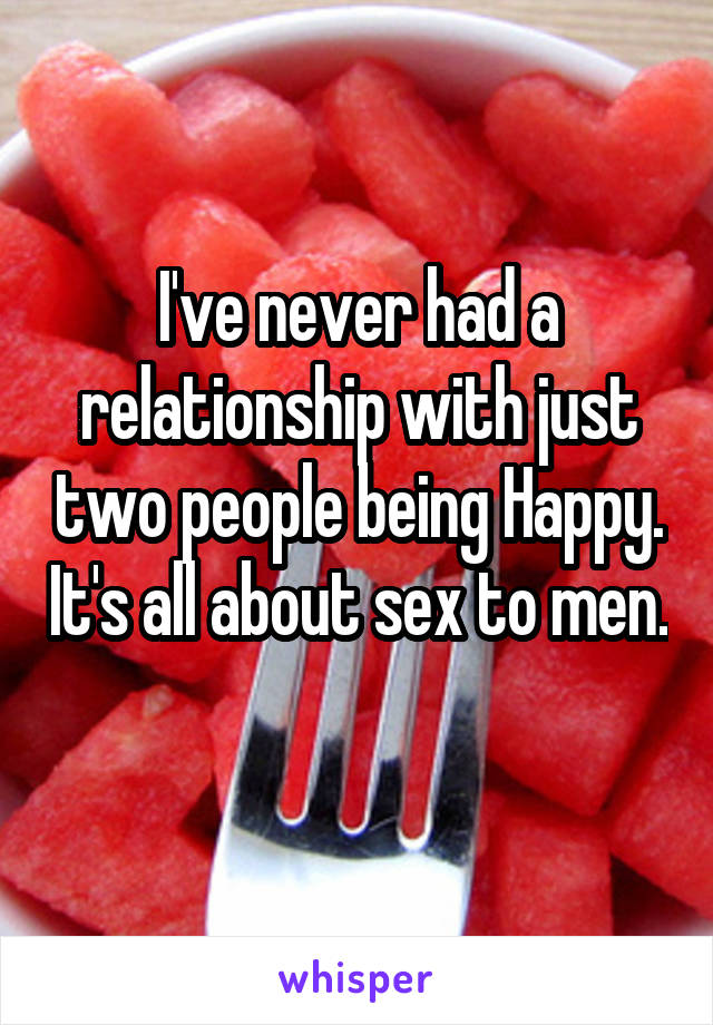 I've never had a relationship with just two people being Happy. It's all about sex to men.  
