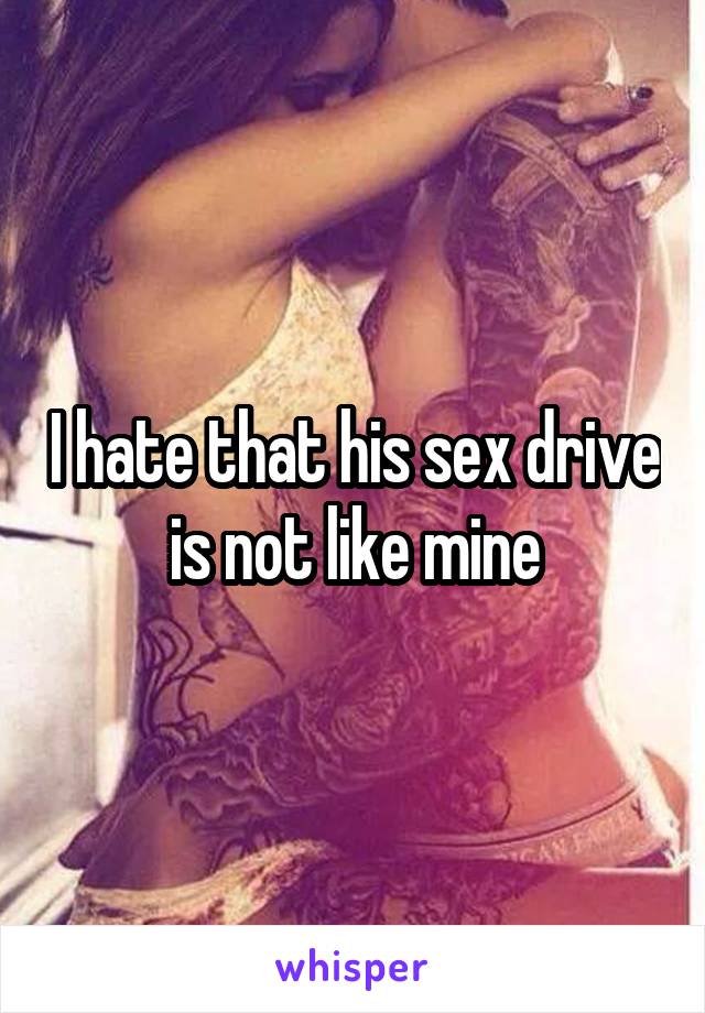 I hate that his sex drive is not like mine