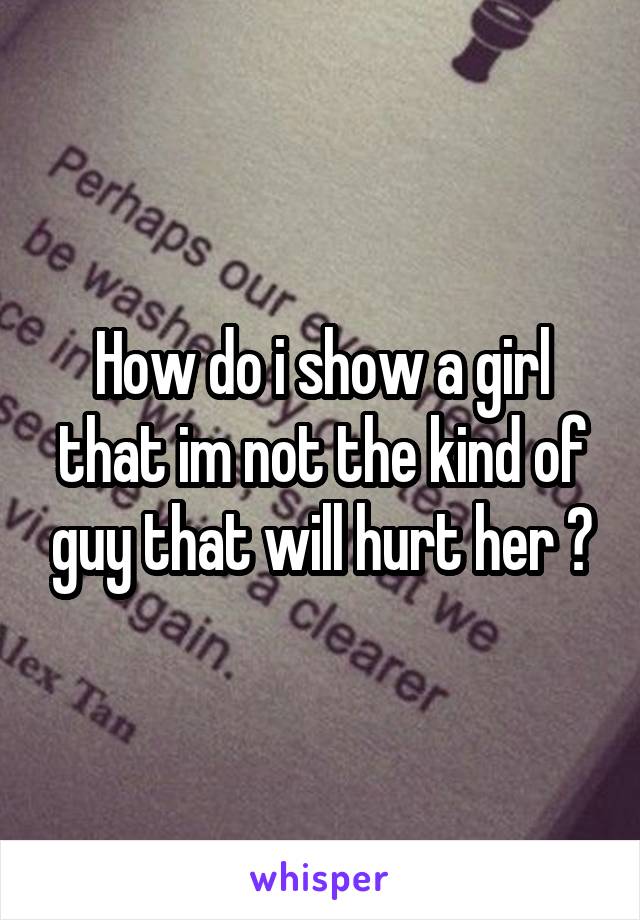 How do i show a girl that im not the kind of guy that will hurt her ?