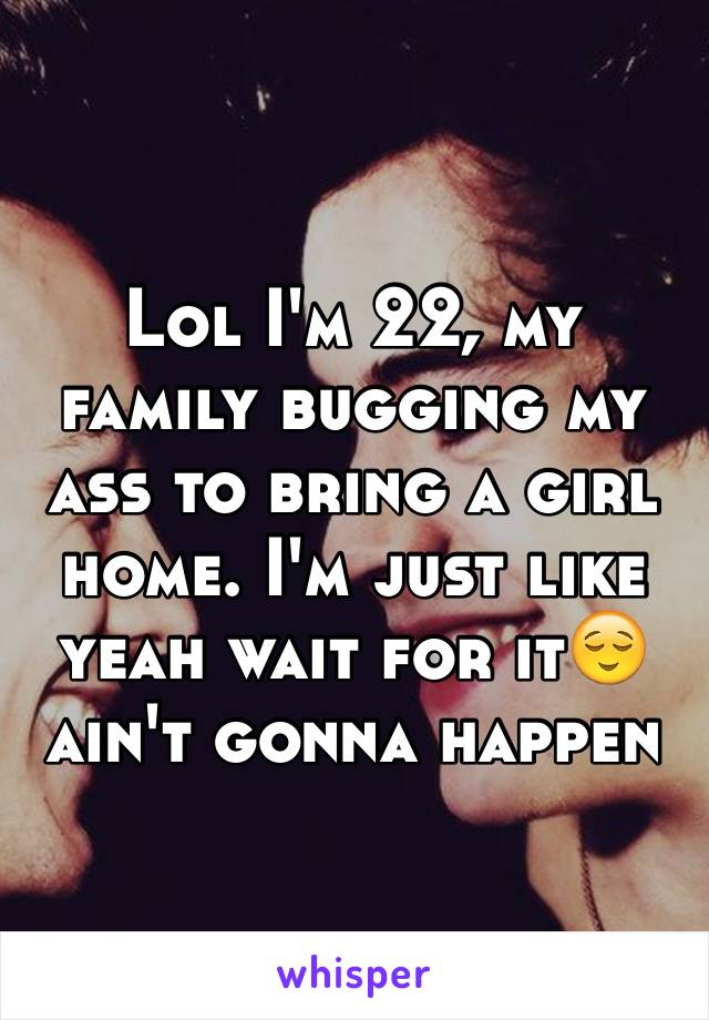 Lol I'm 22, my family bugging my ass to bring a girl home. I'm just like yeah wait for it😌 ain't gonna happen